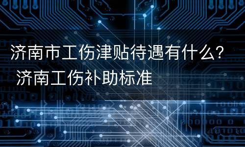 济南市工伤津贴待遇有什么？ 济南工伤补助标准