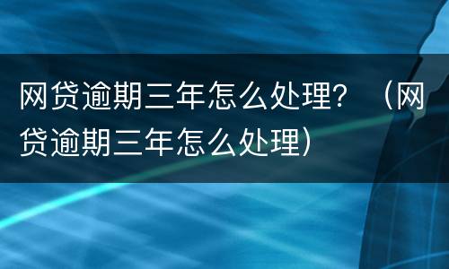 网贷逾期三年怎么处理？（网贷逾期三年怎么处理）