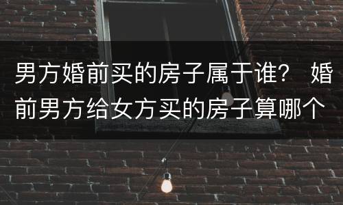 男方婚前买的房子属于谁？ 婚前男方给女方买的房子算哪个的