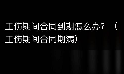 工伤期间合同到期怎么办？（工伤期间合同期满）