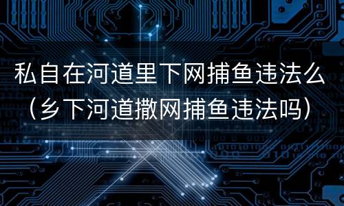 私自在河道里下网捕鱼违法么（乡下河道撒网捕鱼违法吗）