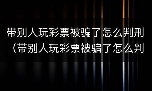 带别人玩彩票被骗了怎么判刑（带别人玩彩票被骗了怎么判刑呢）