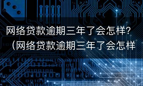 网络贷款逾期三年了会怎样？（网络贷款逾期三年了会怎样呢）