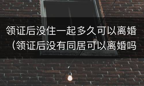 领证后没住一起多久可以离婚（领证后没有同居可以离婚吗）