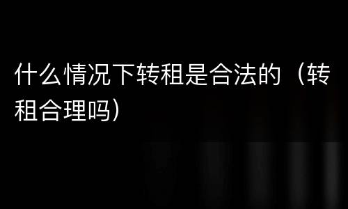 什么情况下转租是合法的（转租合理吗）