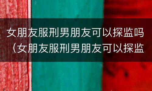 女朋友服刑男朋友可以探监吗（女朋友服刑男朋友可以探监吗）