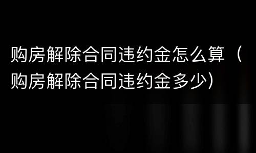 购房解除合同违约金怎么算（购房解除合同违约金多少）