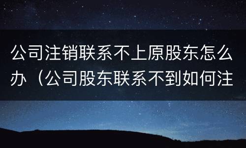公司注销联系不上原股东怎么办（公司股东联系不到如何注销公司）
