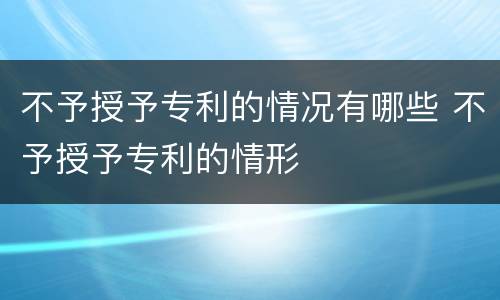 不予授予专利的情况有哪些 不予授予专利的情形