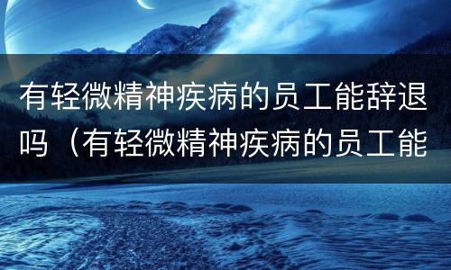 有轻微精神疾病的员工能辞退吗（有轻微精神疾病的员工能辞退吗怎么赔偿）