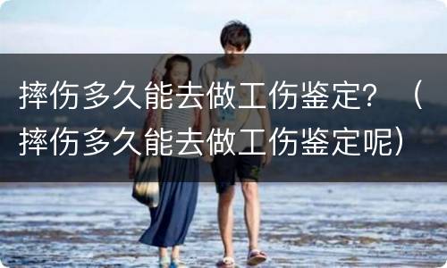 摔伤多久能去做工伤鉴定？（摔伤多久能去做工伤鉴定呢）