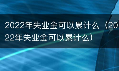 2022年失业金可以累计么（2022年失业金可以累计么）