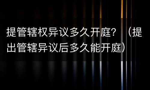 提管辖权异议多久开庭？（提出管辖异议后多久能开庭）