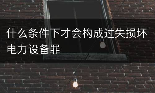 什么条件下才会构成过失损坏电力设备罪