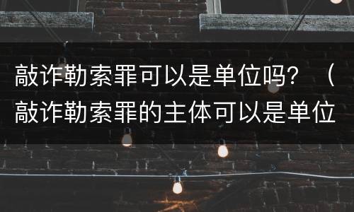 敲诈勒索罪可以是单位吗？（敲诈勒索罪的主体可以是单位吗）