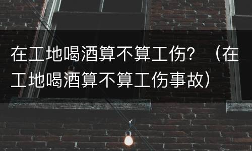 在工地喝酒算不算工伤？（在工地喝酒算不算工伤事故）