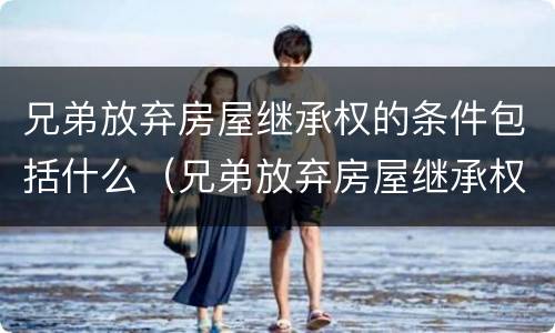 兄弟放弃房屋继承权的条件包括什么（兄弟放弃房屋继承权的条件包括什么意思）