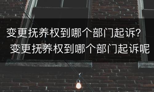 变更抚养权到哪个部门起诉？ 变更抚养权到哪个部门起诉呢