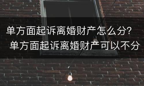 单方面起诉离婚财产怎么分？ 单方面起诉离婚财产可以不分割吗
