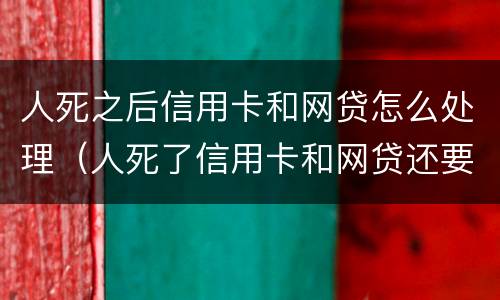 人死之后信用卡和网贷怎么处理（人死了信用卡和网贷还要还吗）