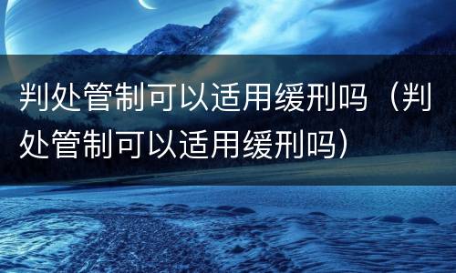判处管制可以适用缓刑吗（判处管制可以适用缓刑吗）