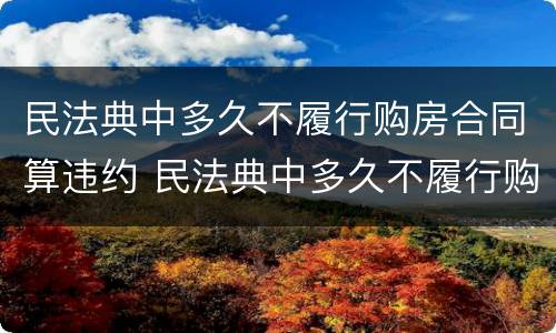 民法典中多久不履行购房合同算违约 民法典中多久不履行购房合同算违约行为
