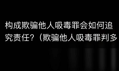 构成欺骗他人吸毒罪会如何追究责任?（欺骗他人吸毒罪判多久）
