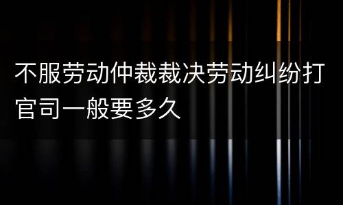 不服劳动仲裁裁决劳动纠纷打官司一般要多久