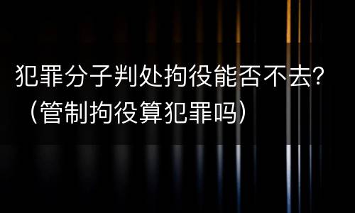犯罪分子判处拘役能否不去？（管制拘役算犯罪吗）