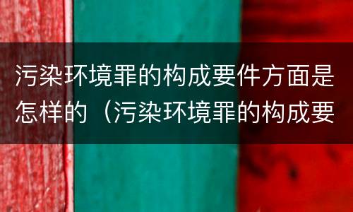 污染环境罪的构成要件方面是怎样的（污染环境罪的构成要件及刑事责任）