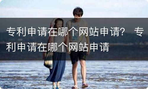 专利申请在哪个网站申请？ 专利申请在哪个网站申请