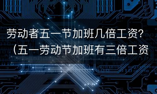 劳动者五一节加班几倍工资？（五一劳动节加班有三倍工资吗）