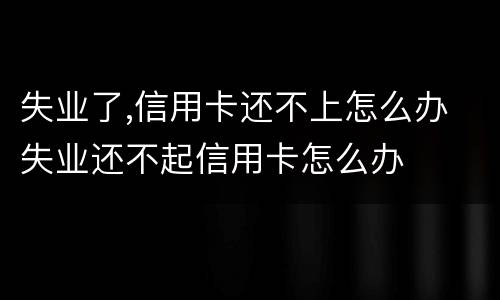 失业了,信用卡还不上怎么办 失业还不起信用卡怎么办
