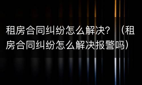 租房合同纠纷怎么解决？（租房合同纠纷怎么解决报警吗）