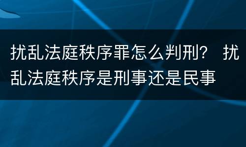 扰乱法庭秩序罪怎么判刑？ 扰乱法庭秩序是刑事还是民事