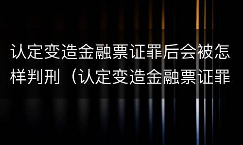 认定变造金融票证罪后会被怎样判刑（认定变造金融票证罪后会被怎样判刑呢）