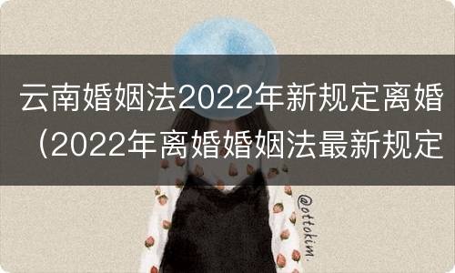 云南婚姻法2022年新规定离婚（2022年离婚婚姻法最新规定）