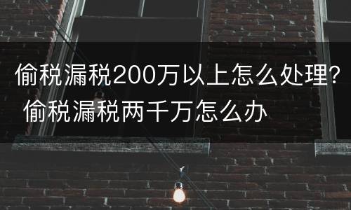 偷税漏税200万以上怎么处理？ 偷税漏税两千万怎么办