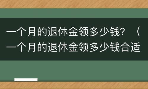 一个月的退休金领多少钱？（一个月的退休金领多少钱合适）