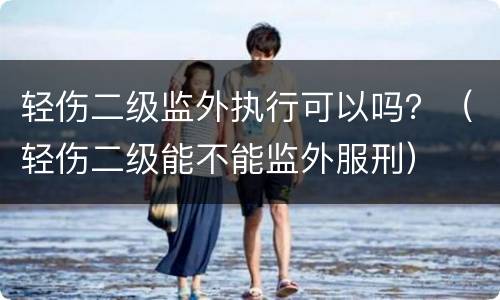 轻伤二级监外执行可以吗？（轻伤二级能不能监外服刑）