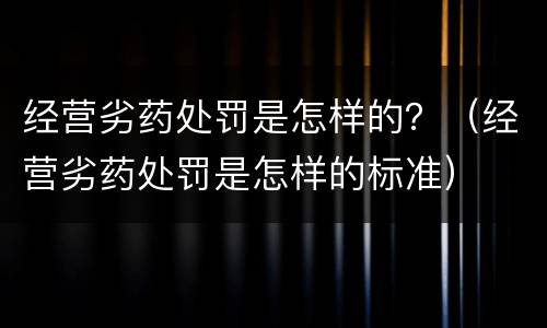 经营劣药处罚是怎样的？（经营劣药处罚是怎样的标准）
