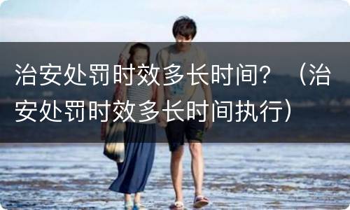 治安处罚时效多长时间？（治安处罚时效多长时间执行）