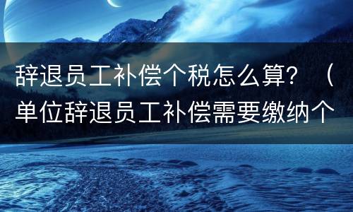 辞退员工补偿个税怎么算？（单位辞退员工补偿需要缴纳个税吗）