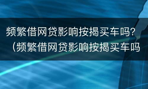频繁借网贷影响按揭买车吗？（频繁借网贷影响按揭买车吗）