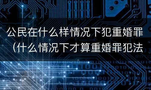 公民在什么样情况下犯重婚罪（什么情况下才算重婚罪犯法）