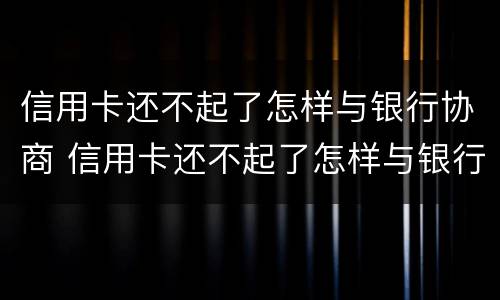 信用卡还不起了怎样与银行协商 信用卡还不起了怎样与银行协商只还本金