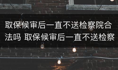 取保候审后一直不送检察院合法吗 取保候审后一直不送检察院合法吗