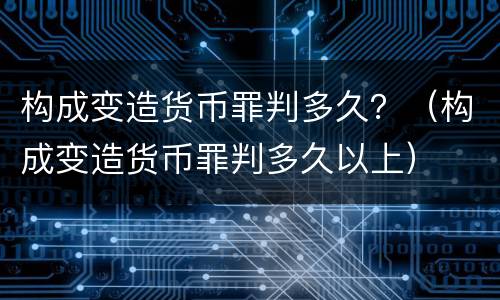 构成变造货币罪判多久？（构成变造货币罪判多久以上）