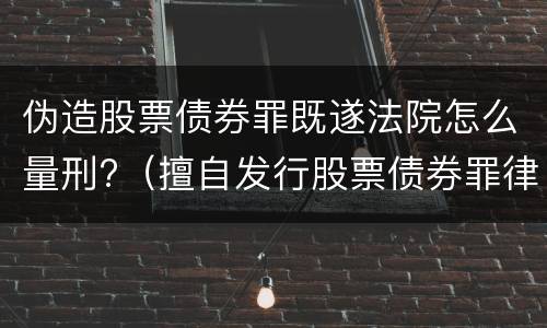 伪造股票债券罪既遂法院怎么量刑?（擅自发行股票债券罪律师）