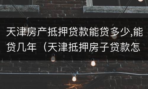 天津房产抵押贷款能贷多少,能贷几年（天津抵押房子贷款怎么贷）